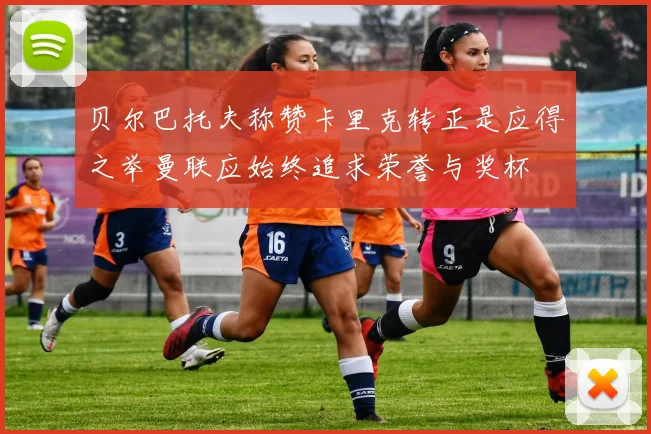 贝尔巴托夫称赞卡里克转正是应得之举曼联应始终追求荣誉与奖杯
