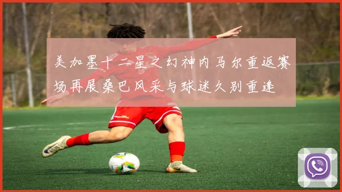 美加墨十二星之幻神内马尔重返赛场再展桑巴风采与球迷久别重逢
