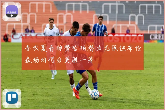 香农夏普称赞哈珀潜力无限但布伦森场均得分更胜一筹