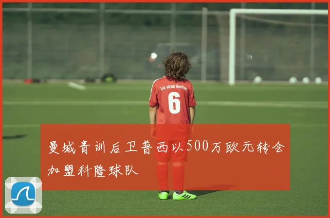 曼城青训后卫普西以500万欧元转会加盟科隆球队