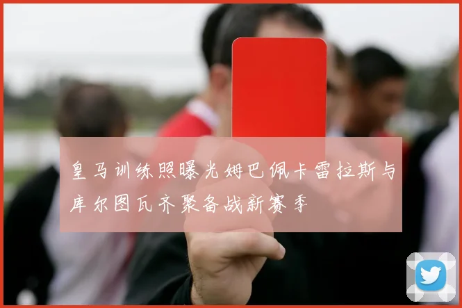 皇马训练照曝光姆巴佩卡雷拉斯与库尔图瓦齐聚备战新赛季