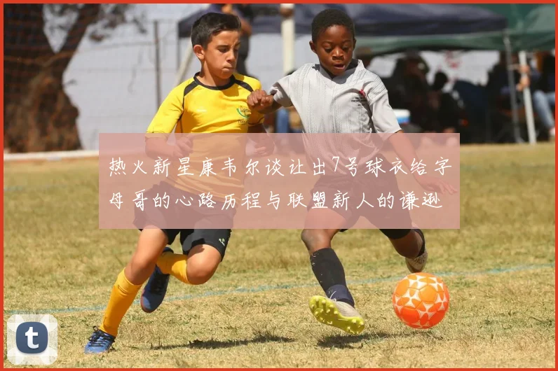 热火新星康韦尔谈让出7号球衣给字母哥的心路历程与联盟新人的谦逊态度