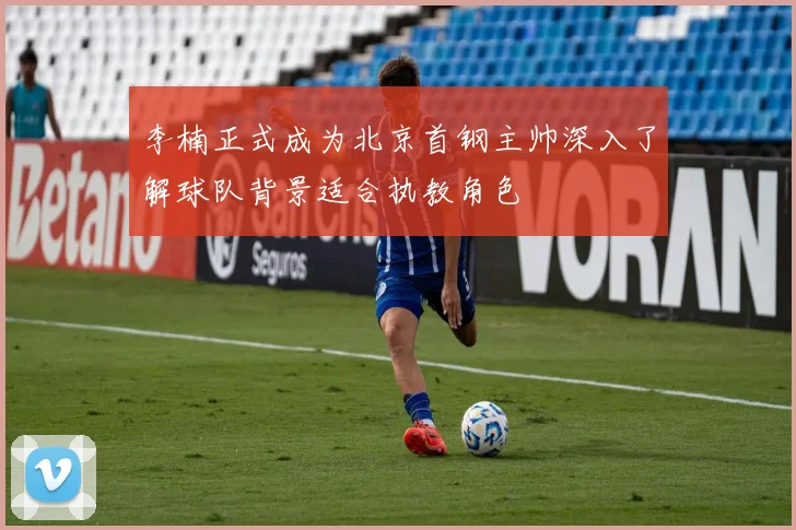 李楠正式成为北京首钢主帅深入了解球队背景适合执教角色