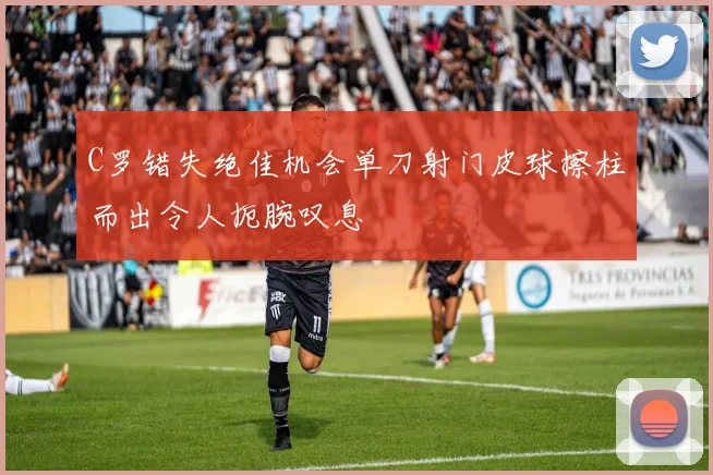 C罗错失绝佳机会单刀射门皮球擦柱而出令人扼腕叹息