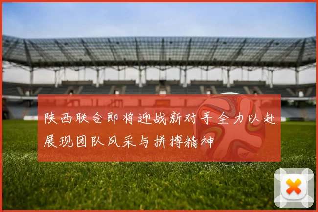 陕西联合即将迎战新对手全力以赴展现团队风采与拼搏精神