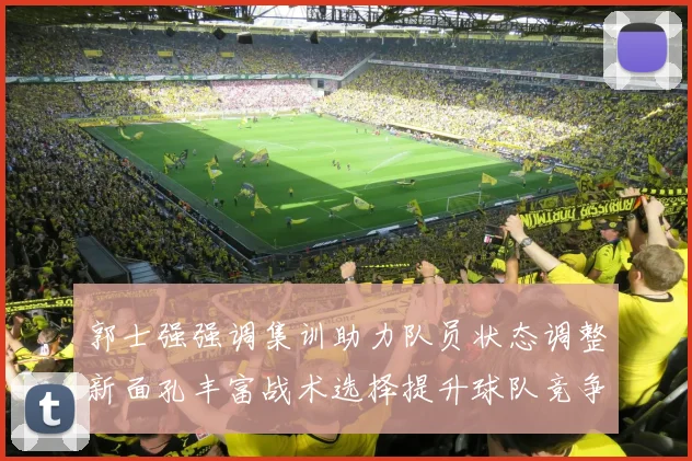 郭士强强调集训助力队员状态调整新面孔丰富战术选择提升球队竞争力