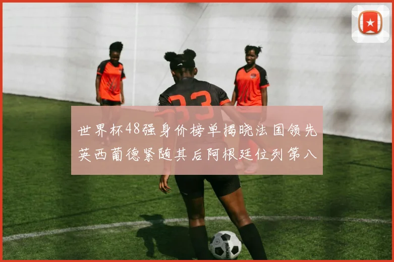 世界杯48强身价榜单揭晓法国领先英西葡德紧随其后阿根廷位列第八