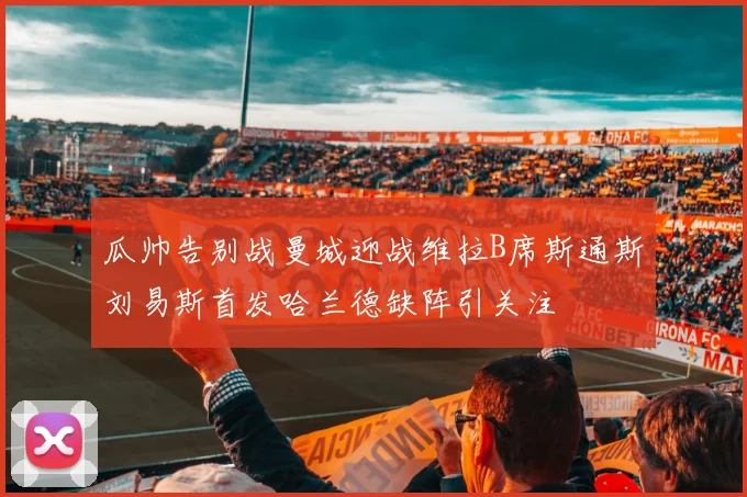瓜帅告别战曼城迎战维拉B席斯通斯刘易斯首发哈兰德缺阵引关注