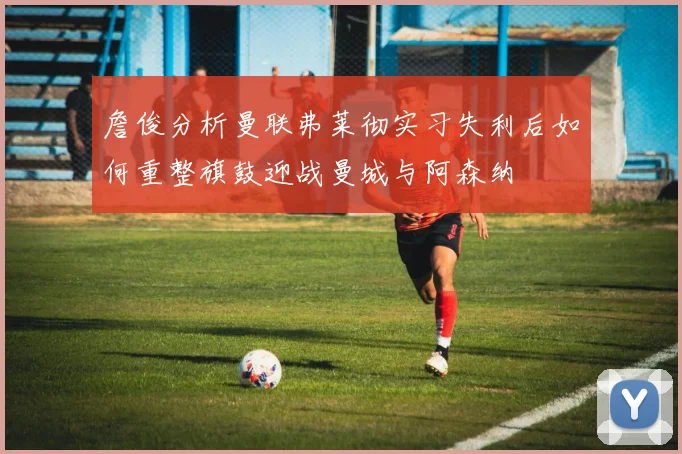 詹俊分析曼联弗莱彻实习失利后如何重整旗鼓迎战曼城与阿森纳