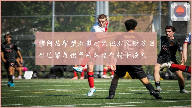 穆阿尼希望加盟尤文但尤文财政困难巴黎与德甲两队进行转会谈判