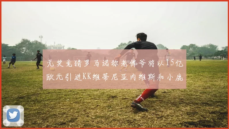 无奖竞猜罗马诺称老佛爷将以15亿欧元引进KK维蒂尼亚内维斯和小鹿