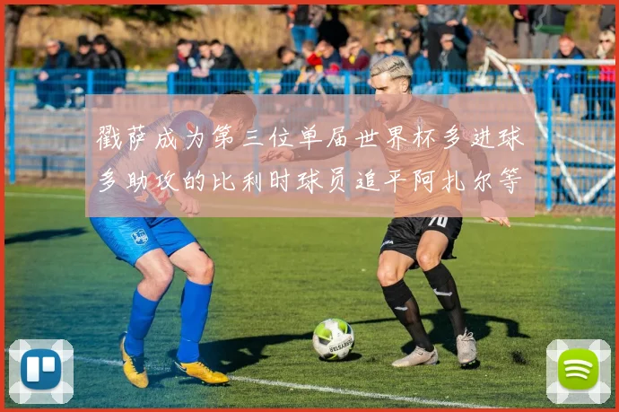 戳萨成为第三位单届世界杯多进球多助攻的比利时球员追平阿扎尔等传奇