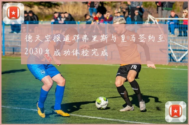 德天空报道邓弗里斯与皇马签约至2030年成功体检完成