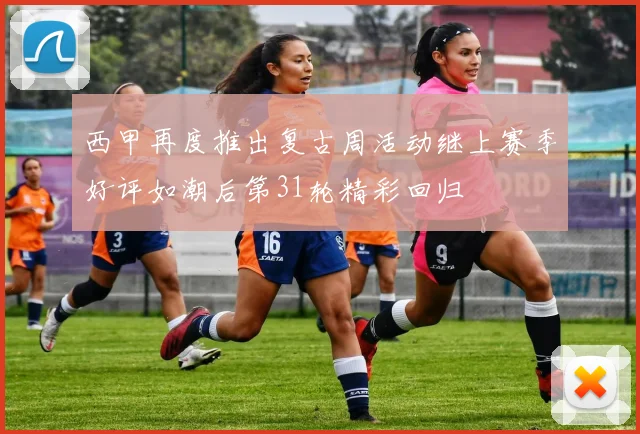 西甲再度推出复古周活动继上赛季好评如潮后第31轮精彩回归