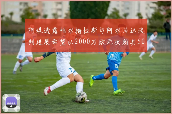 阿媒透露帕尔梅拉斯与阿尔马达谈判进展希望以2000万欧元收购其50所有权