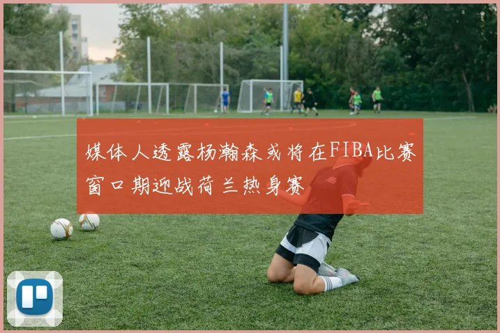 媒体人透露杨瀚森或将在FIBA比赛窗口期迎战荷兰热身赛