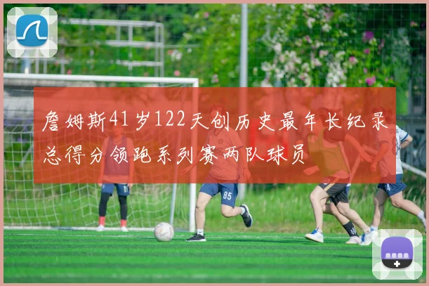 詹姆斯41岁122天创历史最年长纪录总得分领跑系列赛两队球员