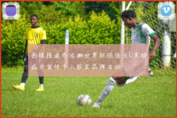 西媒报道乔治娜世界杯现场为C罗助威并宣传个人服装品牌活动